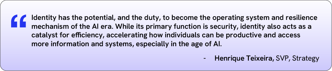 Identity has the potential and duty to become the operating system and resilience mechanism of AI. Its primary function is security, identity also acts as a catalyst for efficiency, accelerating productivity and access more information and systems, especially in the age of AI. – Henrique Teixeira