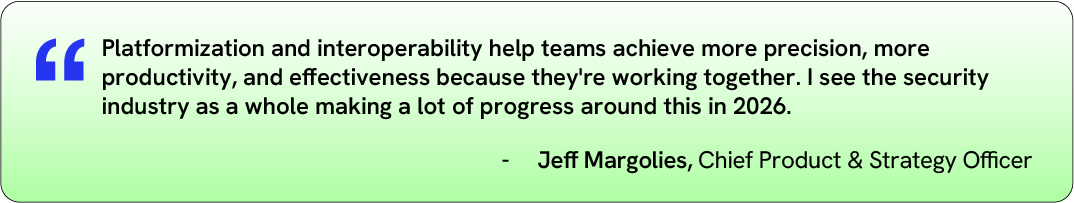 "Platformization and interoperability help teams achieve more precision, more productivity, and effectiveness because they're working together. I see the security industry as a whole making a lot of progress around this in 2026."
—Jeff Margolies, Chief Product &amp; Strategy Officer