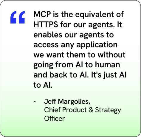 “MCP is the equivalent of HTTPS for our agents. It enables our agents to access any application we want them to without going from AI to human and back to AI. It's just AI to AI.”
– Jeff Margolies, Chief Product &amp; Strategy Officer, Saviynt