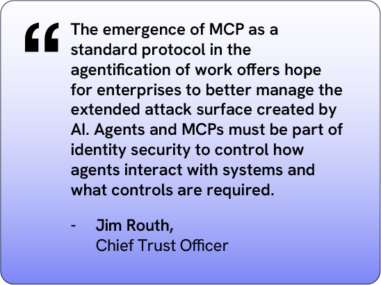 "The emergence of MCP as a standard protocol in the agentification of work offers hope to better manage the extended attack surface created by AI. Agents MCPs must be part of identity security to control how agents interact with systems what controls are required." Jim Routh, Chief Trust Officer